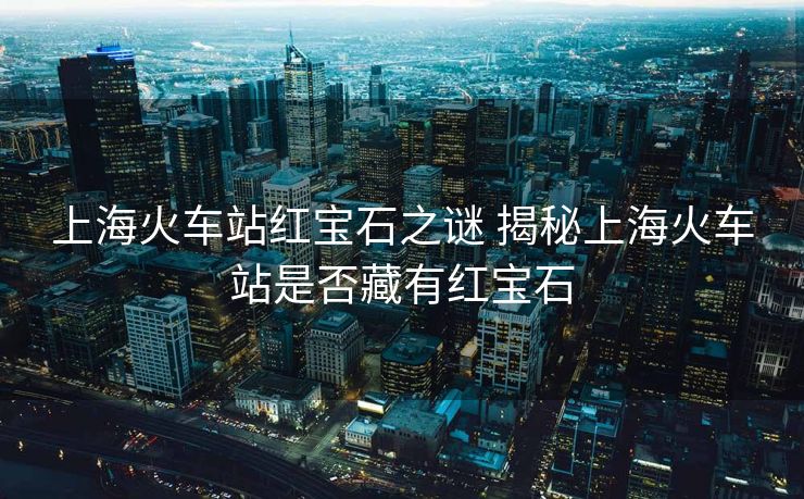 上海火車站紅寶石之謎 揭秘上?；疖囌臼欠癫赜屑t寶石