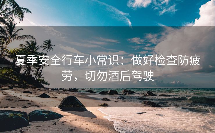 夏季安全行車(chē)小常識(shí)：做好檢查防疲勞，切勿酒后駕駛