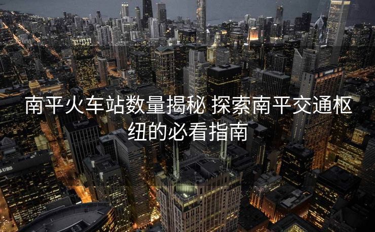 南平火車站數(shù)量揭秘 探索南平交通樞紐的必看指南
