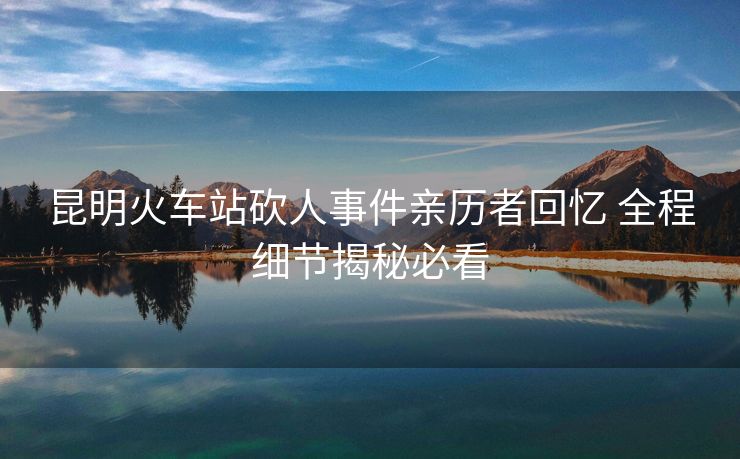 昆明火車(chē)站砍人事件親歷者回憶 全程細(xì)節(jié)揭秘必看