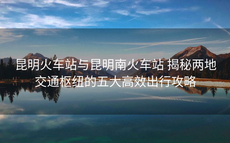 昆明火車站與昆明南火車站 揭秘兩地交通樞紐的五大高效出行攻略 昆明火車站與昆明南火車站 揭秘兩地交通樞紐的五大高效出行攻略
