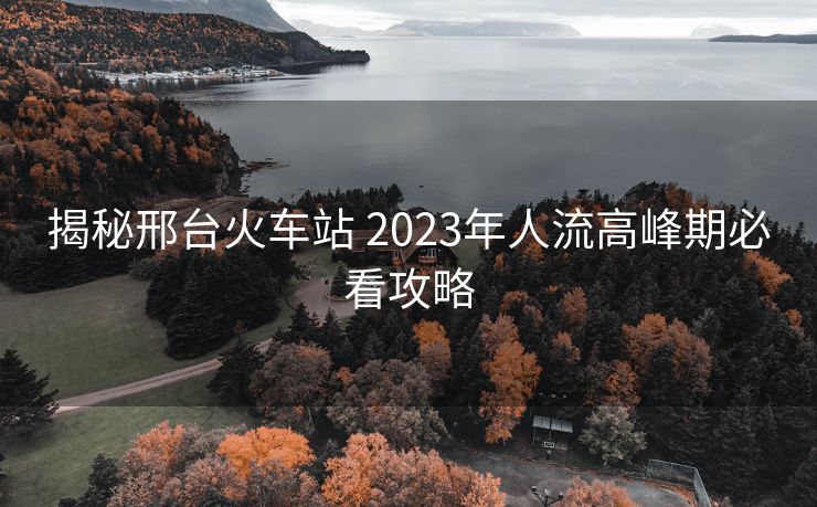 揭秘邢臺火車站 2023年人流高峰期必看攻略