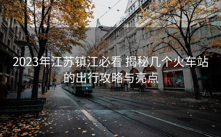 2023年江蘇鎮(zhèn)江必看 揭秘幾個火車站的出行攻略與亮點 2023年江蘇鎮(zhèn)江必看 揭秘幾個火車站的出行攻略與亮點