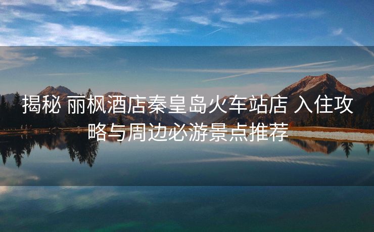 揭秘 麗楓酒店秦皇島火車站店 入住攻略與周邊必游景點推薦