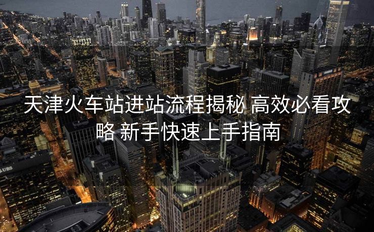 天津火車站進(jìn)站流程揭秘 高效必看攻略 新手快速上手指南