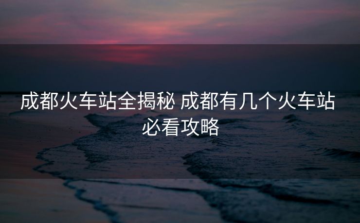 成都火車站全揭秘 成都有幾個火車站 必看攻略