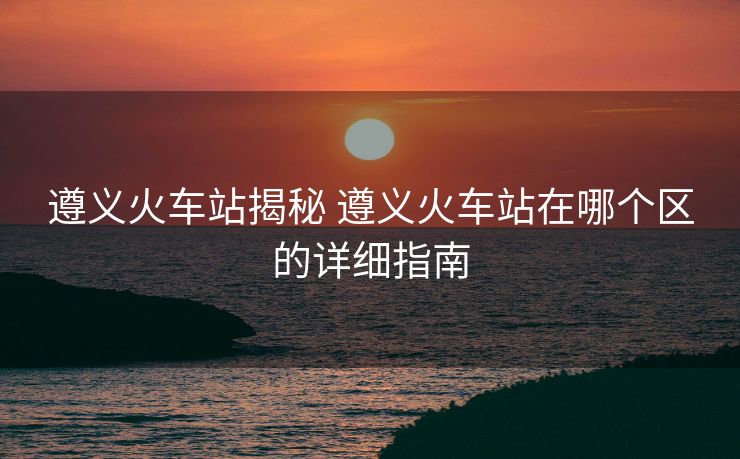 遵義火車站揭秘 遵義火車站在哪個(gè)區(qū)的詳細(xì)指南