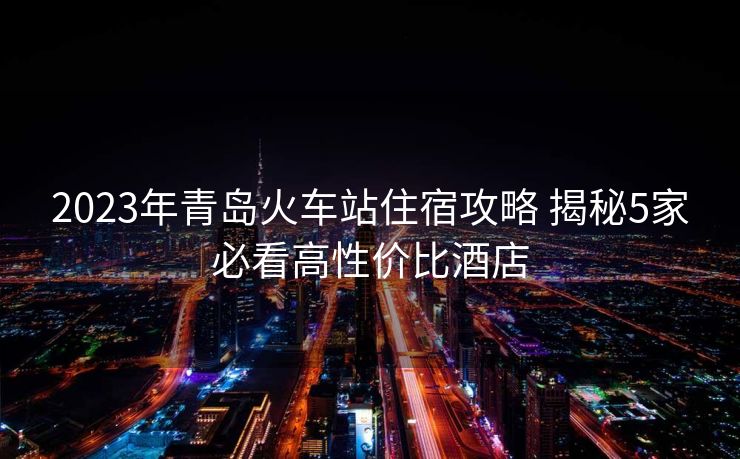 2023年青島火車站住宿攻略 揭秘5家必看高性價(jià)比酒店