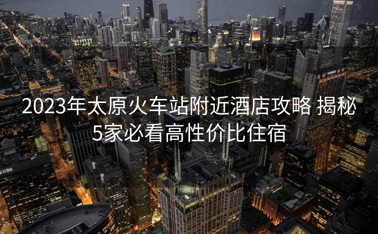 2023年太原火車站附近酒店攻略 揭秘5家必看高性價(jià)比住宿 2023年太原火車站附近酒店攻略 揭秘5家必看高性價(jià)比住宿