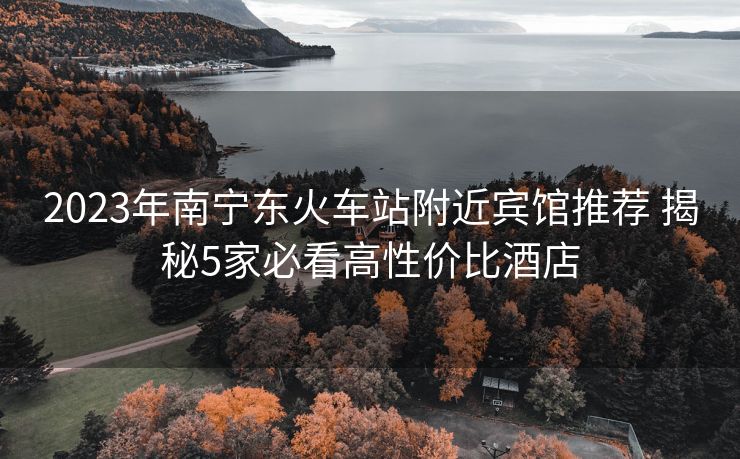 2023年南寧東火車站附近賓館推薦 揭秘5家必看高性價(jià)比酒店