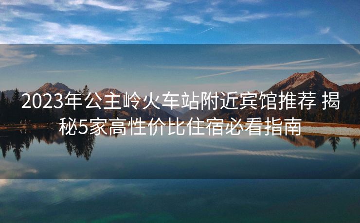 2023年公主嶺火車站附近賓館推薦 揭秘5家高性價(jià)比住宿必看指南