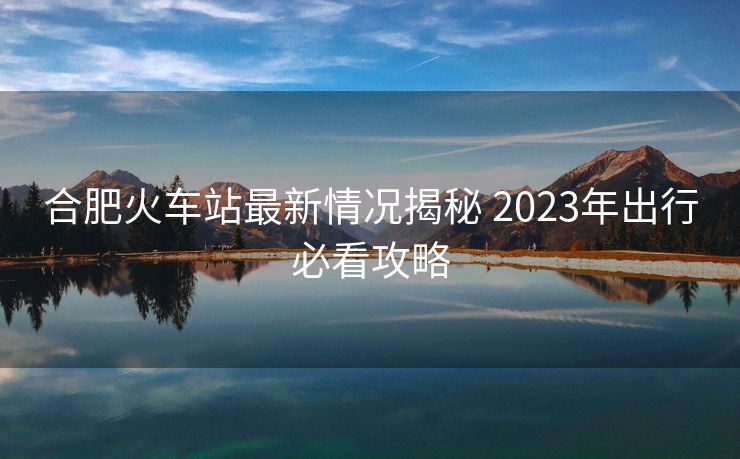 合肥火車站最新情況揭秘 2023年出行必看攻略