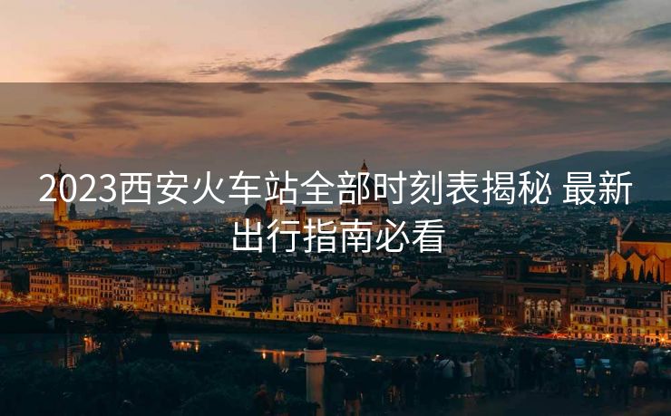 2023西安火車站全部時(shí)刻表揭秘 最新出行指南必看