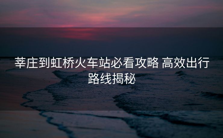 莘莊到虹橋火車(chē)站必看攻略 高效出行路線(xiàn)揭秘