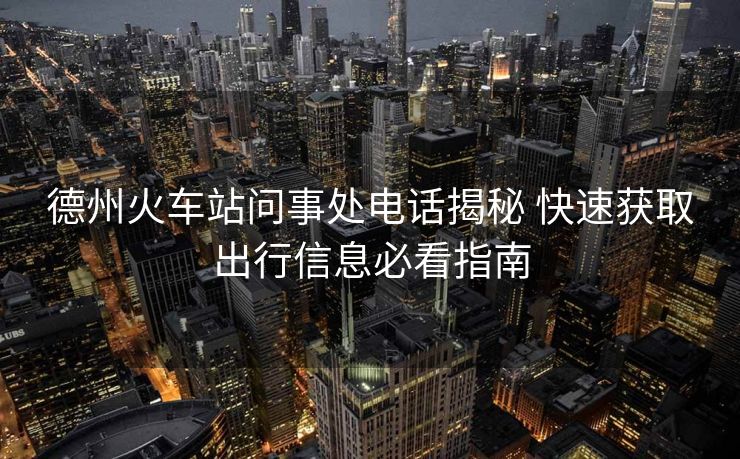 德州火車站問事處電話揭秘 快速獲取出行信息必看指南