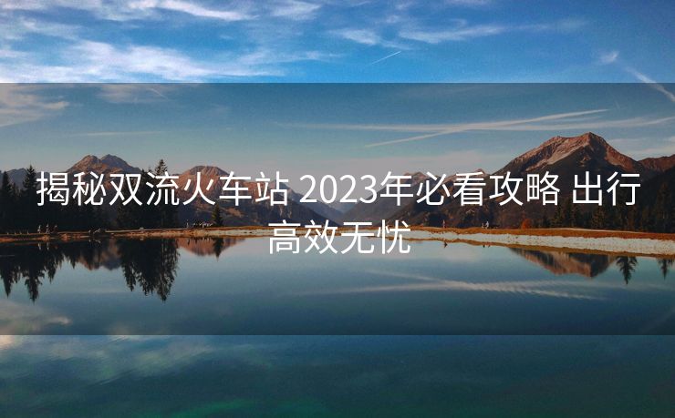 揭秘雙流火車(chē)站 2023年必看攻略 出行高效無(wú)憂(yōu)