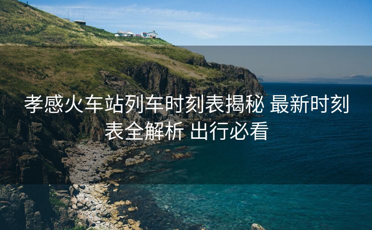 孝感火車站列車時(shí)刻表揭秘 最新時(shí)刻表全解析 出行必看