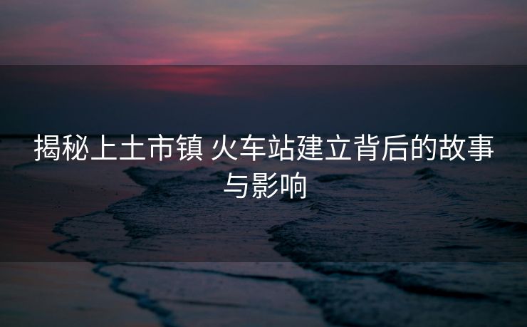 揭秘上土市鎮(zhèn) 火車站建立背后的故事與影響