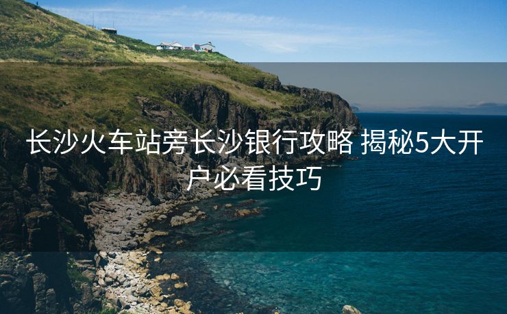 長沙火車站旁長沙銀行攻略 揭秘5大開戶必看技巧