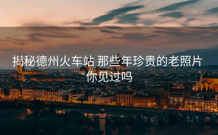 揭秘德州火車站 那些年珍貴的老照片 你見過嗎