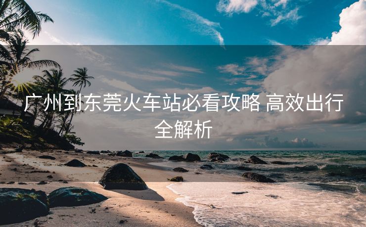 廣州到東莞火車站必看攻略 高效出行全解析