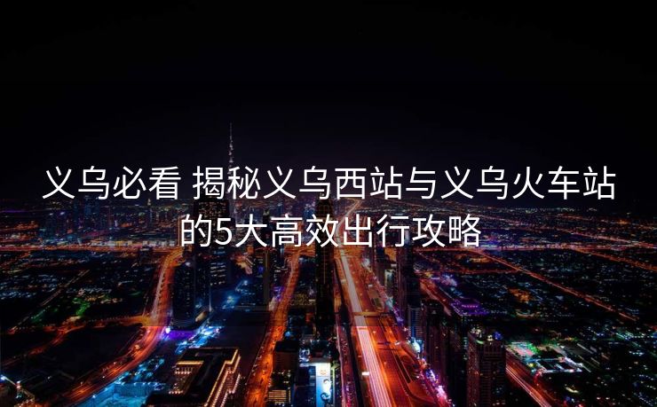 義烏必看 揭秘義烏西站與義烏火車(chē)站的5大高效出行攻略