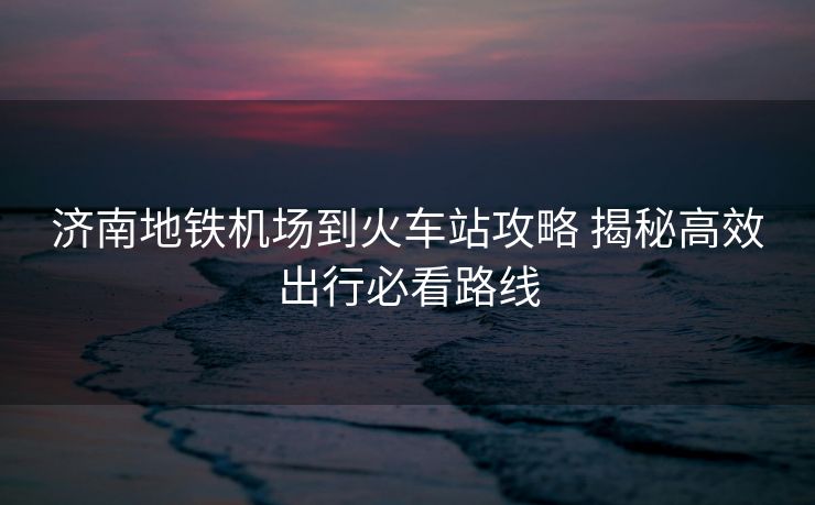 濟(jì)南地鐵機(jī)場(chǎng)到火車站攻略 揭秘高效出行必看路線
