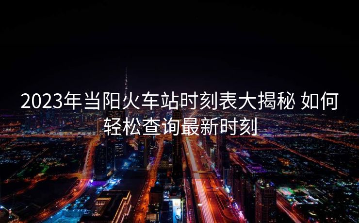 2023年當(dāng)陽火車站時(shí)刻表大揭秘 如何輕松查詢最新時(shí)刻