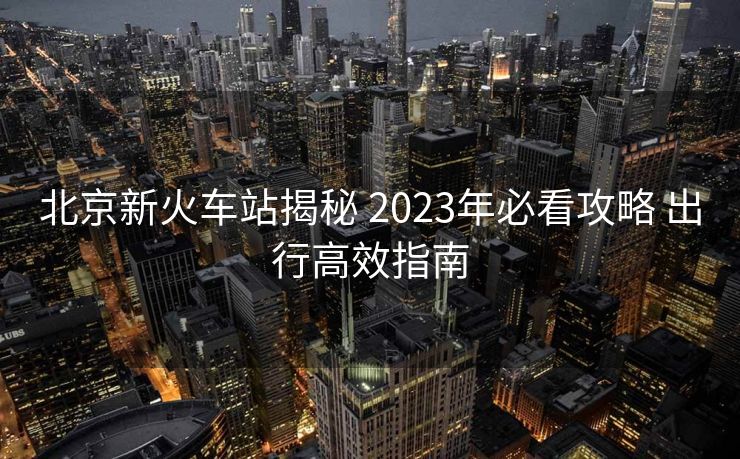北京新火車站揭秘 2023年必看攻略 出行高效指南