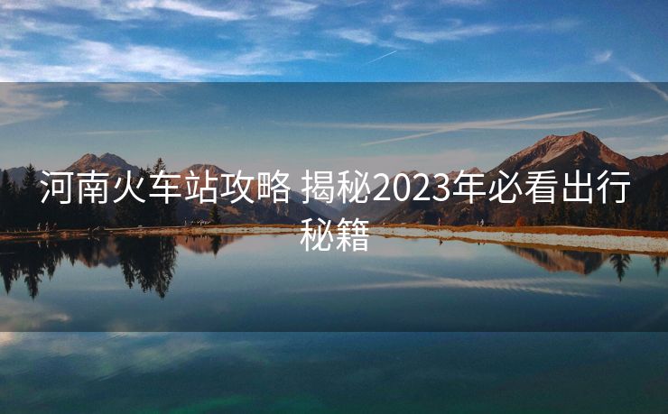 河南火車站攻略 揭秘2023年必看出行秘籍