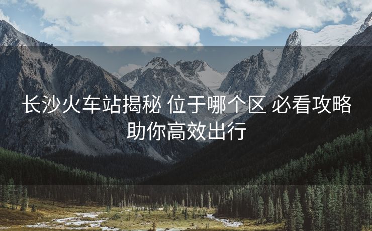 長沙火車站揭秘 位于哪個(gè)區(qū) 必看攻略助你高效出行