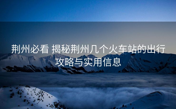 荊州必看 揭秘荊州幾個(gè)火車站的出行攻略與實(shí)用信息