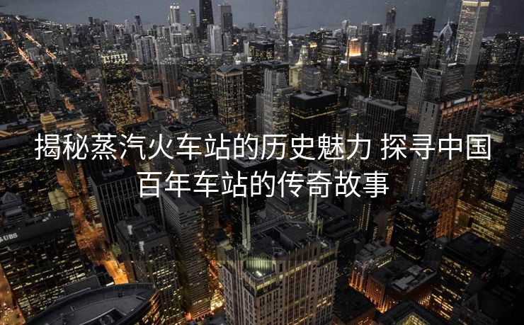 揭秘蒸汽火車站的歷史魅力 探尋中國百年車站的傳奇故事
