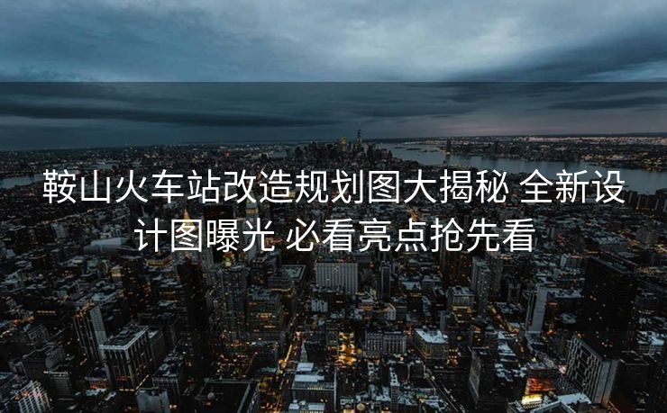 鞍山火車站改造規(guī)劃圖大揭秘 全新設(shè)計圖曝光 必看亮點搶先看