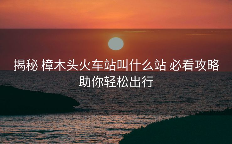 揭秘 樟木頭火車站叫什么站 必看攻略助你輕松出行