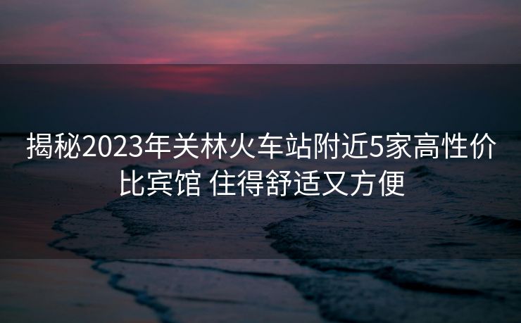 揭秘2023年關(guān)林火車站附近5家高性價比賓館 住得舒適又方便
