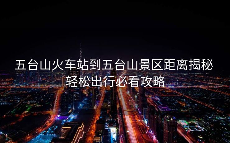 五臺(tái)山火車站到五臺(tái)山景區(qū)距離揭秘 輕松出行必看攻略 五臺(tái)山火車站到五臺(tái)山景區(qū)距離揭秘 輕松出行必看攻略