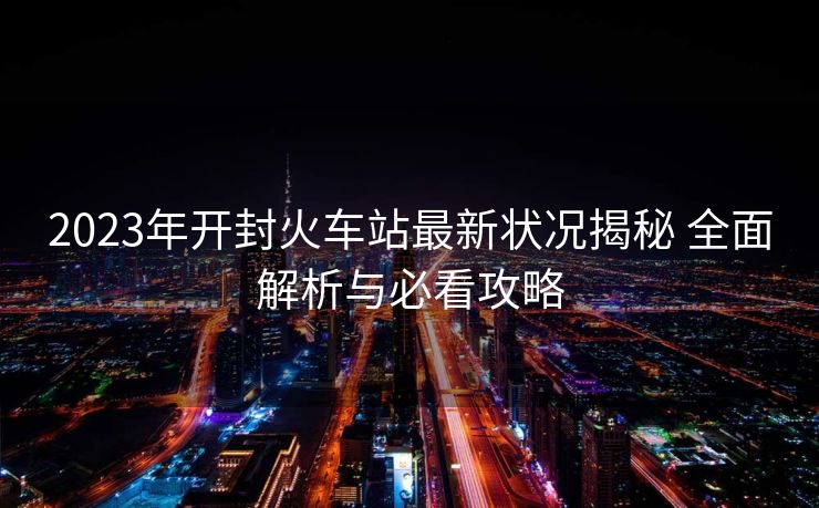 2023年開封火車站最新狀況揭秘 全面解析與必看攻略