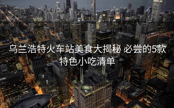 烏蘭浩特火車站美食大揭秘 必嘗的5款特色小吃清單