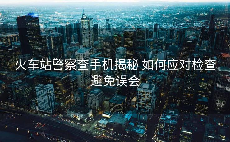 火車站警察查手機(jī)揭秘 如何應(yīng)對(duì)檢查避免誤會(huì)