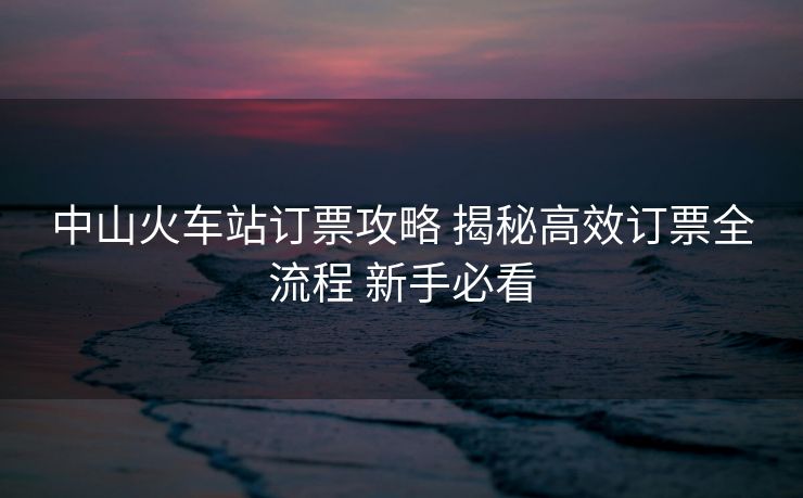 中山火車站訂票攻略 揭秘高效訂票全流程 新手必看