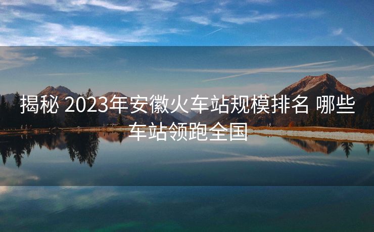 揭秘 2023年安徽火車站規(guī)模排名 哪些車站領(lǐng)跑全國(guó)