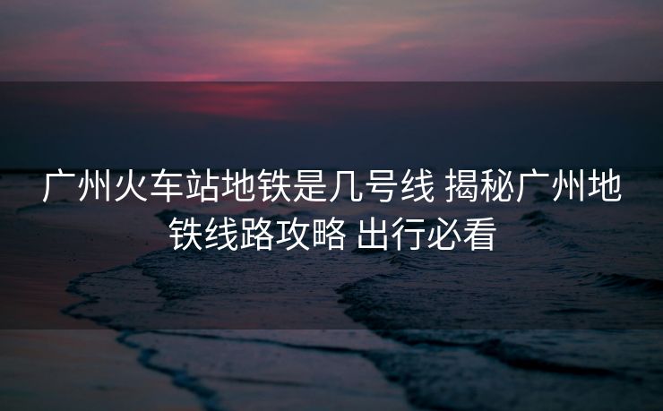 廣州火車站地鐵是幾號(hào)線 揭秘廣州地鐵線路攻略 出行必看 廣州火車站地鐵是幾號(hào)線 揭秘廣州地鐵線路攻略 出行必看
