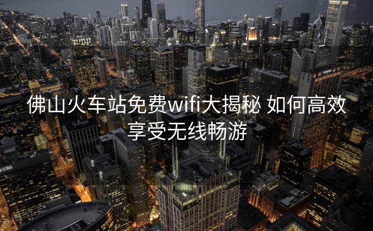 佛山火車站免費wifi大揭秘 如何高效享受無線暢游
