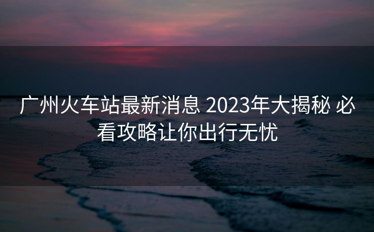 廣州火車站最新消息 2023年大揭秘 必看攻略讓你出行無(wú)憂