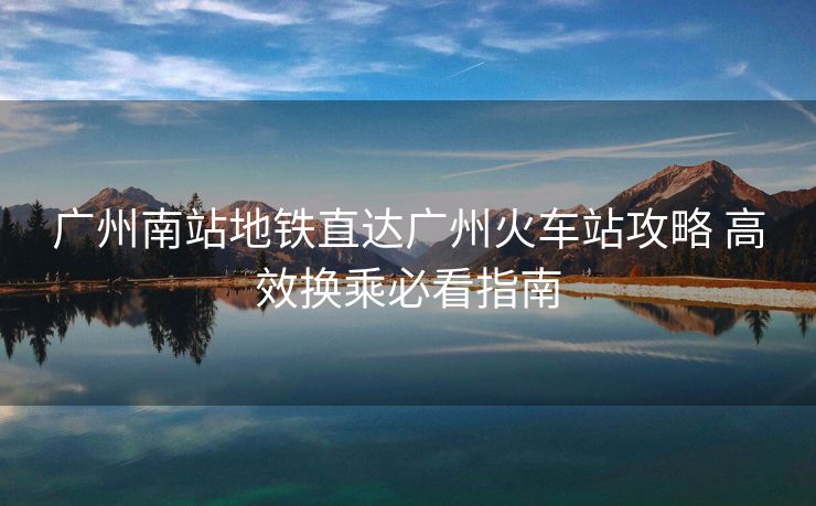 廣州南站地鐵直達廣州火車站攻略 高效換乘必看指南 廣州南站地鐵直達廣州火車站攻略 高效換乘必看指南