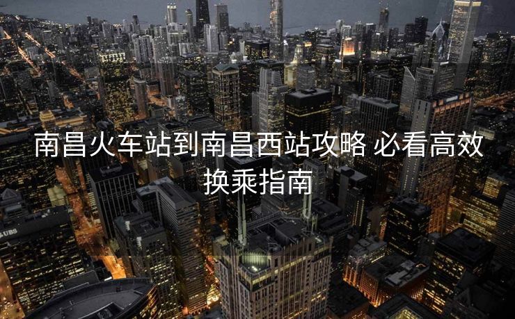 南昌火車站到南昌西站攻略 必看高效換乘指南