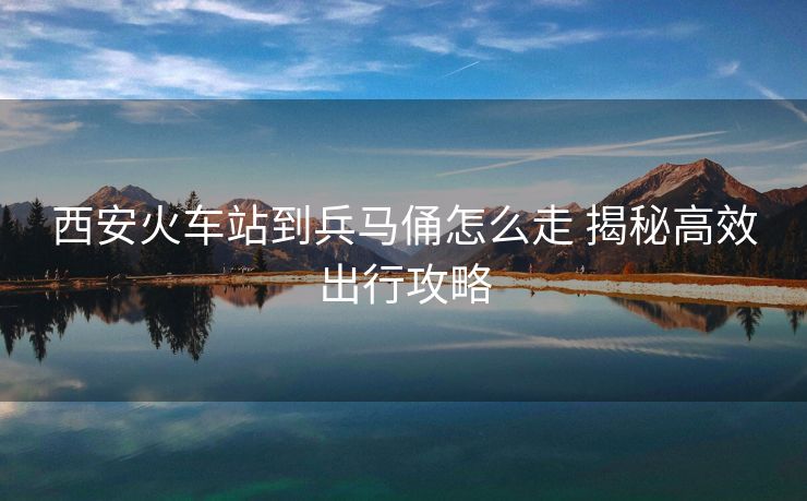 西安火車(chē)站到兵馬俑怎么走 揭秘高效出行攻略