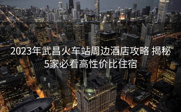 2023年武昌火車站周邊酒店攻略 揭秘5家必看高性價比住宿