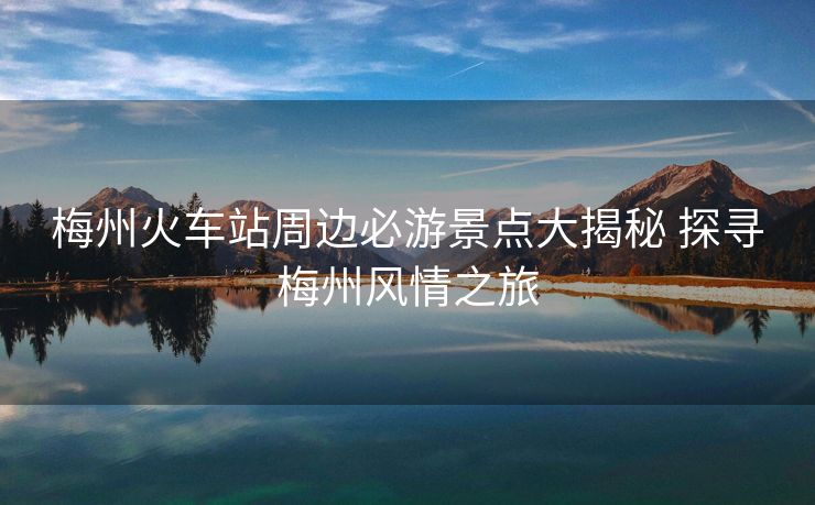 梅州火車站周邊必游景點(diǎn)大揭秘 探尋梅州風(fēng)情之旅